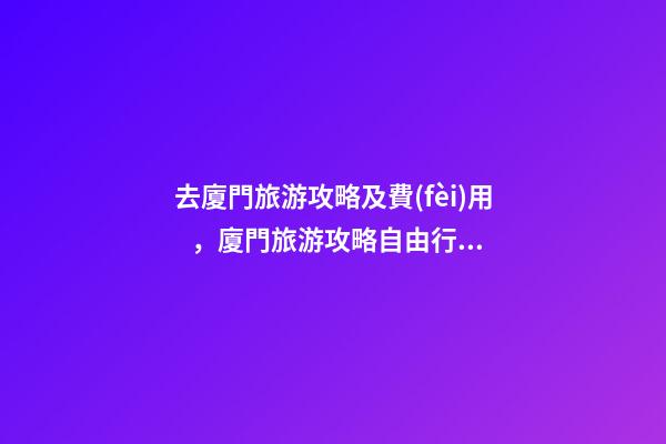 去廈門旅游攻略及費(fèi)用，廈門旅游攻略自由行最佳線路3天，3分鐘了解吃住行